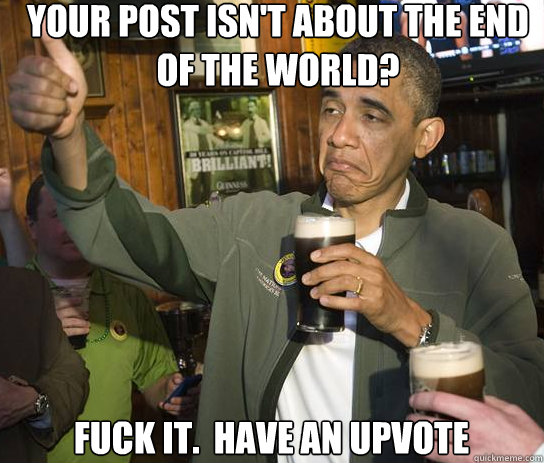 your post isn't about the end of the world? Fuck it.  Have an upvote  Upvoting Obama