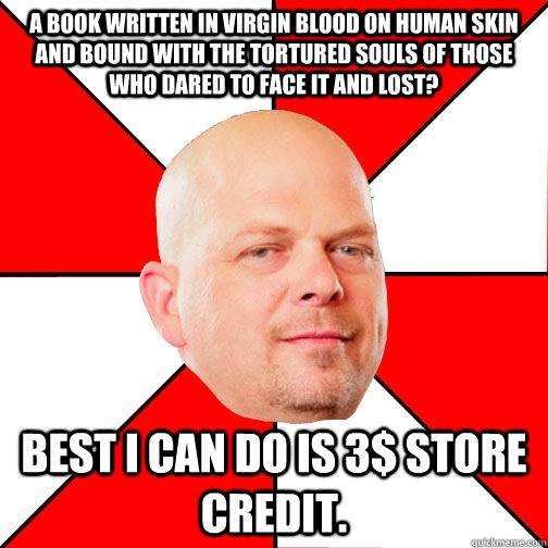 A book written in virgin blood on human skin and bound with the tortured souls of those who dared to face it and lost? Best I can do is 3$ store credit. - A book written in virgin blood on human skin and bound with the tortured souls of those who dared to face it and lost? Best I can do is 3$ store credit.  Pawn Star