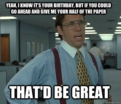 Yeah, I know it's your birthday, but if you could go ahead and give me your half of the paper That'd be great - Yeah, I know it's your birthday, but if you could go ahead and give me your half of the paper That'd be great  Bill Lumbergh