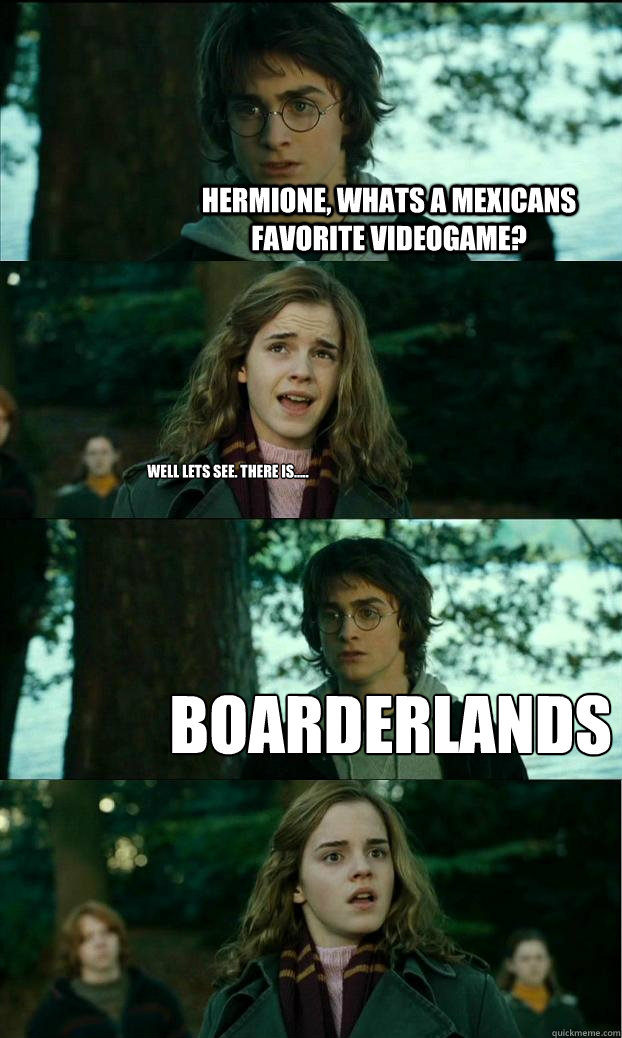 Hermione, Whats a mexicans favorite videogame?  well lets see. there is..... Boarderlands  Horny Harry