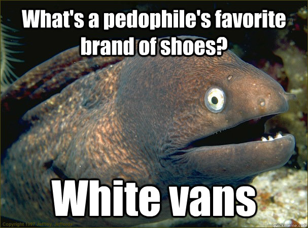 What's a pedophile's favorite brand of shoes? White vans - What's a pedophile's favorite brand of shoes? White vans  Bad Joke Eel