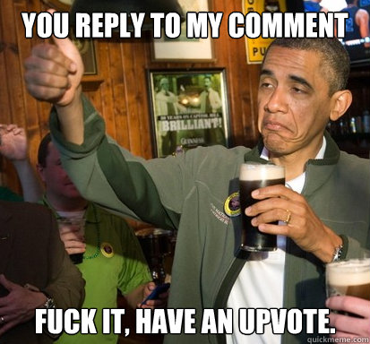 You reply to my comment fuck it, have an upvote.   