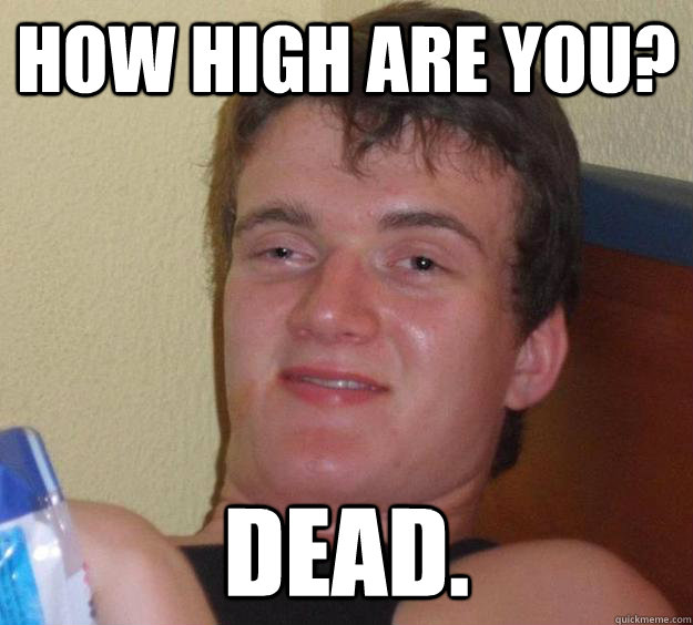 How high are you? Dead.  10 Guy