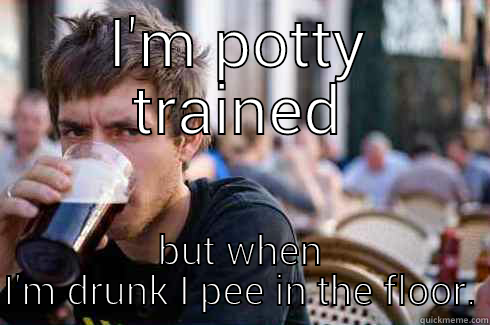 I'M POTTY TRAINED BUT WHEN I'M DRUNK I PEE IN THE FLOOR. Lazy College Senior