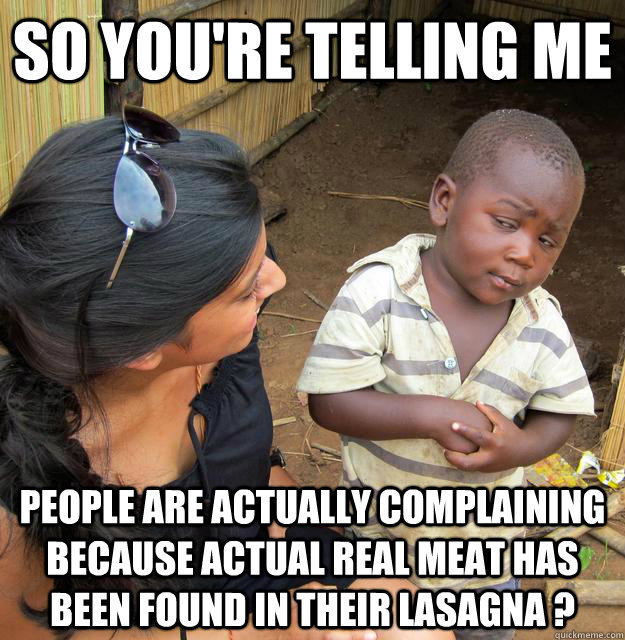 So you're telling me people are actually complaining because actual real meat has been found in their lasagna ? - So you're telling me people are actually complaining because actual real meat has been found in their lasagna ?  Skeptical Third World Child