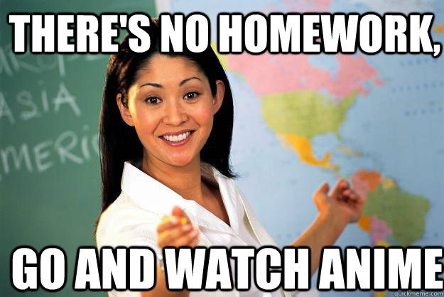 there's no homework,  go and watch anime - there's no homework,  go and watch anime  Unhelpful High School Teacher