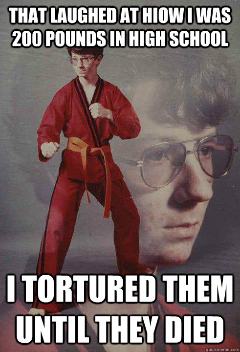 that laughed at hiow i was 200 pounds in high school i tortured them until they died - that laughed at hiow i was 200 pounds in high school i tortured them until they died  Karate Kyle