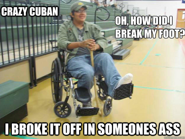 Oh, how did i 
break my foot? I broke it off in someones ass  CRAzy cuban   Crazy cuban