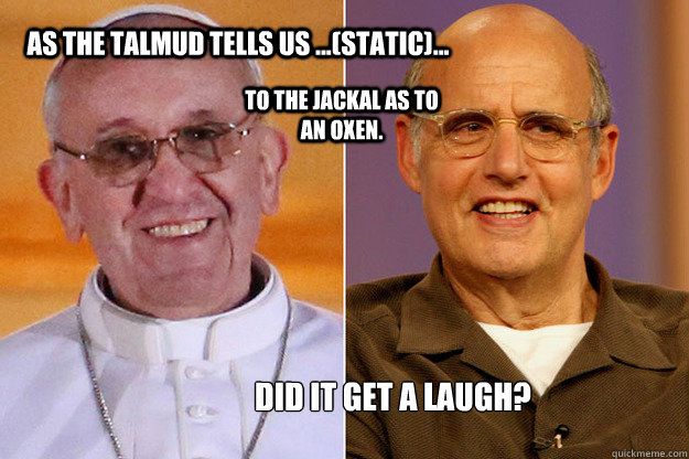 As the Talmud tells us ...(static)... to the jackal as to an oxen. Did it get a laugh?  Pope Francis