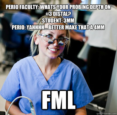 Perio Faculty: Whats your probing depth on #3 distal?
Student: 3mm
Perio: Yahhhh... better make that a 4mm FML - Perio Faculty: Whats your probing depth on #3 distal?
Student: 3mm
Perio: Yahhhh... better make that a 4mm FML  overworked dental student