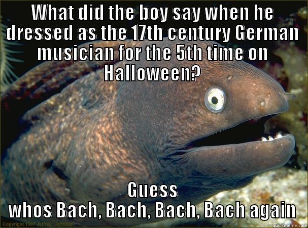 WHAT DID THE BOY SAY WHEN HE DRESSED AS THE 17TH CENTURY GERMAN MUSICIAN FOR THE 5TH TIME ON HALLOWEEN? GUESS WHOS BACH, BACH, BACH, BACH AGAIN Bad Joke Eel