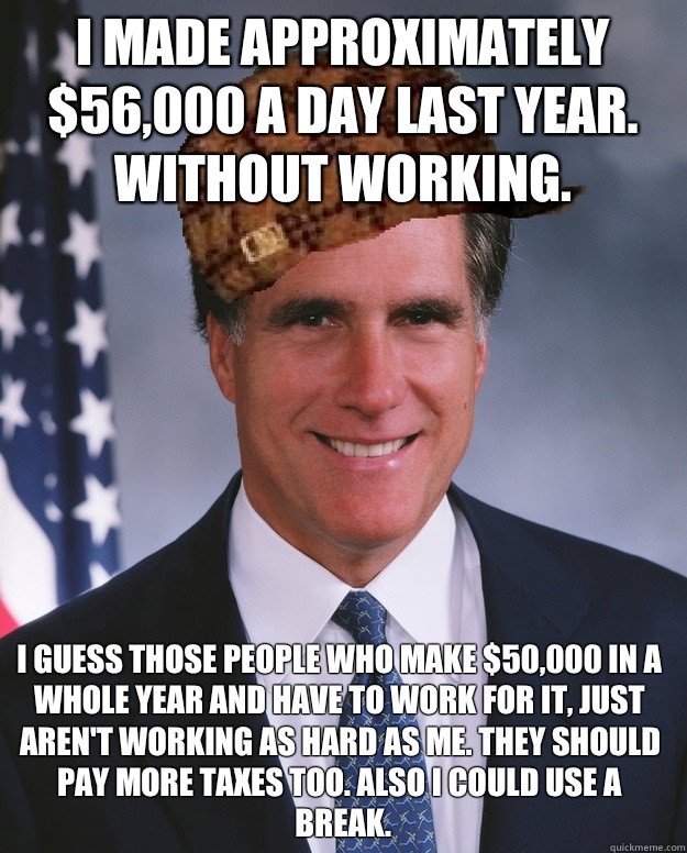 I made approximately $56,000 a day last year. Without working. I guess those people who make $50,000 in a whole year and have to work for it, just aren't working as hard as me. They should pay more taxes too. Also I could use a break.   Scumbag Romney