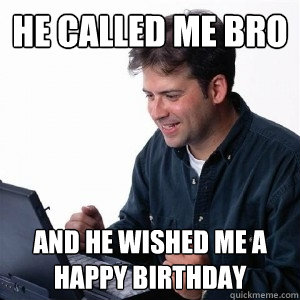 He called me bro and he wished me a happy birthday  Lonely Computer Guy