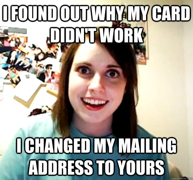 I found out why my card didn't work I changed my mailing address to yours - I found out why my card didn't work I changed my mailing address to yours  Overly Attached Girlfriend