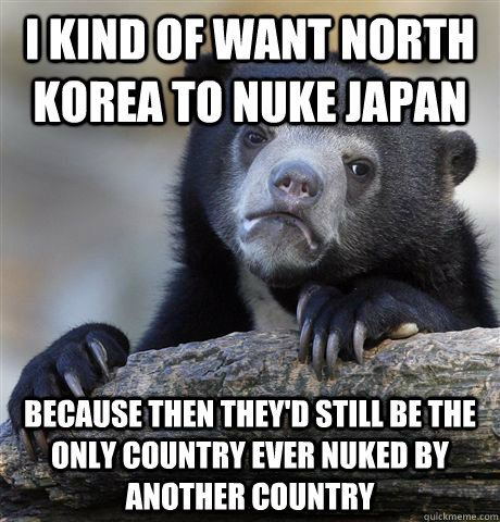 I kind of want North Korea to nuke Japan Because then they'd still be the only country ever nuked by another country - I kind of want North Korea to nuke Japan Because then they'd still be the only country ever nuked by another country  Confession Bear