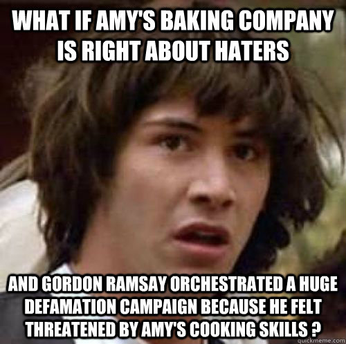 What if Amy's baking company is right about haters and gordon ramsay orchestrated a huge defamation campaign because he felt threatened by amy's cooking skills ? - What if Amy's baking company is right about haters and gordon ramsay orchestrated a huge defamation campaign because he felt threatened by amy's cooking skills ?  Misc