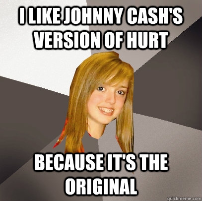 I like johnny cash's version of hurt because it's the original  Musically Oblivious 8th Grader