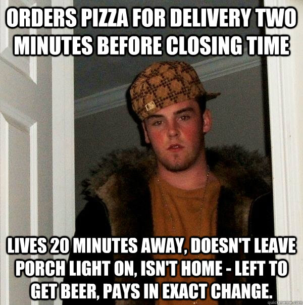 Orders pizza for delivery two minutes before closing time lives 20 minutes away, doesn't leave porch light on, isn't home - left to get beer, pays in exact change.  Scumbag Steve