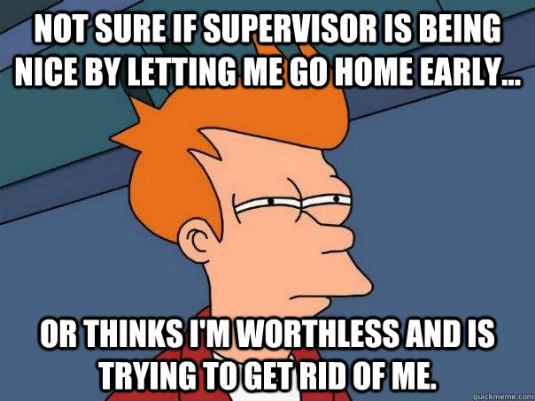 Not sure if supervisor is being nice by letting me go home early... Or thinks I'm worthless and is trying to get rid of me.  Futurama Fry