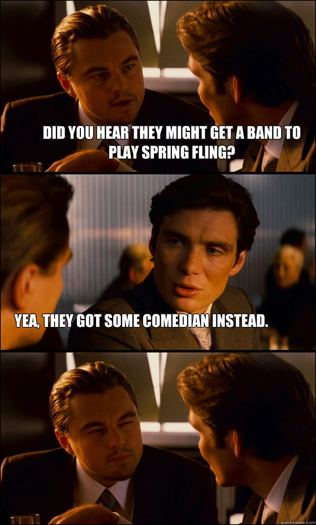 Did you hear they might get a band to play spring fling? Yea, they got some comedian instead.   Inception