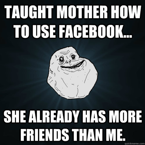 Taught mother how to use facebook... She already has more friends than me.  Forever Alone