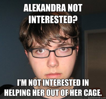 alexandra not interested? i'm not interested in helping her out of her cage.  