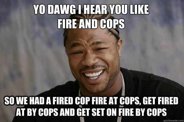 YO DAWG I HEAR YOU LIKE 
FIRE AND COPS SO WE HAD A FIRED COP FIRE AT COPS, GET FIRED AT BY COPS AND GET SET ON FIRE BY COPS  