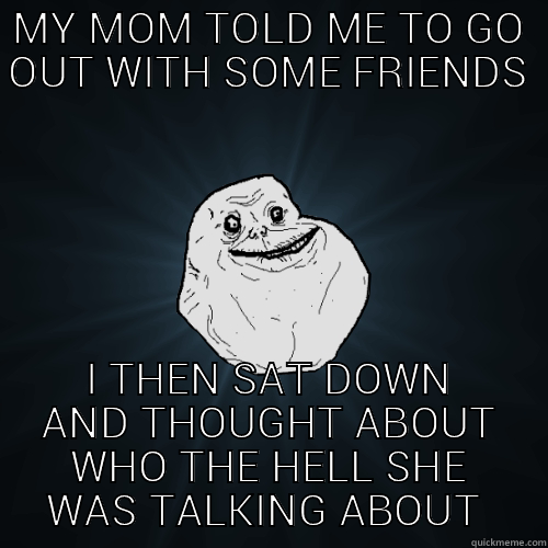 SILLY PARENTS - MY MOM TOLD ME TO GO OUT WITH SOME FRIENDS I THEN SAT DOWN AND THOUGHT ABOUT WHO THE HELL SHE WAS TALKING ABOUT  Forever Alone