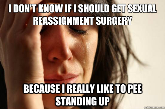 I don't know if I should get Sexual Reassignment Surgery Because I really like to pee standing up  First World Problems