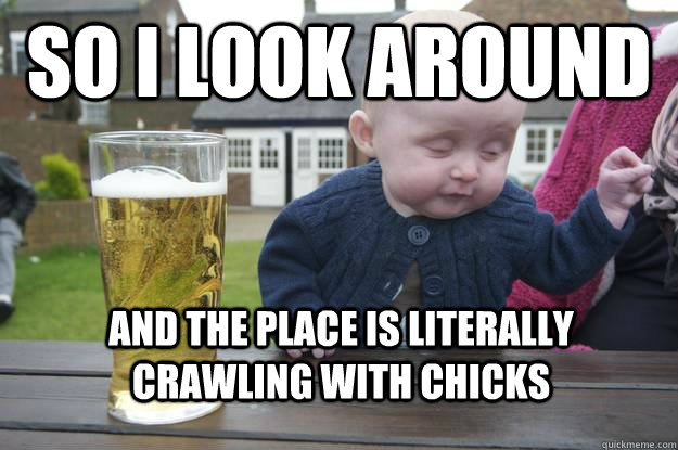 so i look around and the place is literally crawling with chicks  drunk baby