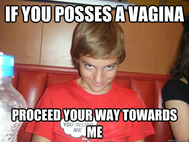 if you posses a vagina proceed your way towards me  