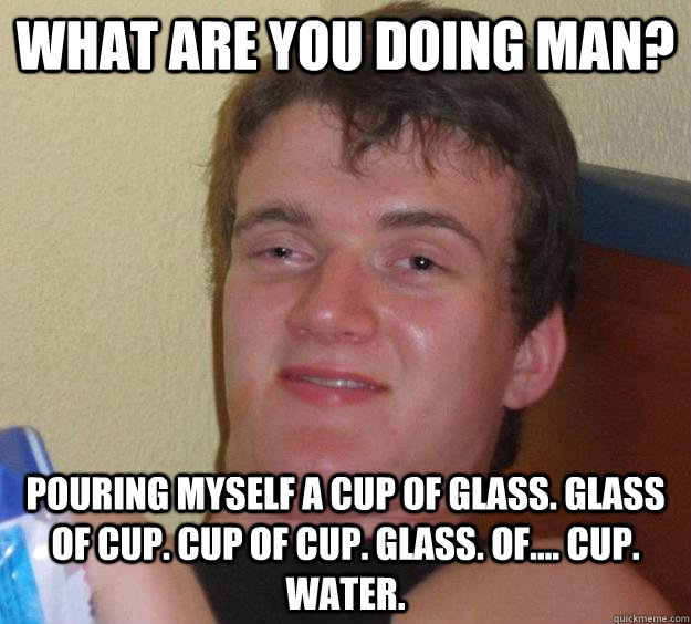 What are you doing man? Pouring myself a cup of glass. glass of cup. cup of cup. glass. of.... cup. water.  10 Guy