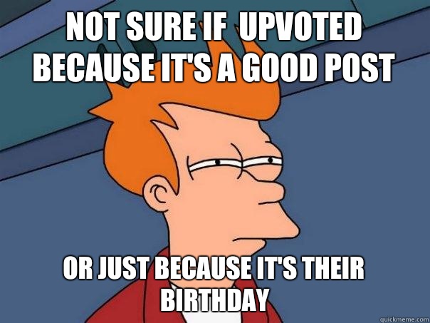 Not sure if  upvoted because it's a good post  Or just because it's their birthday  Futurama Fry