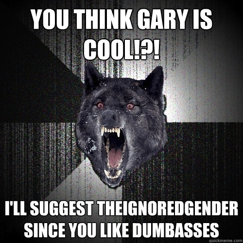 YOU think Gary is cool!?! I'll suggest theignoredgender since you like dumbasses  Insanity Wolf