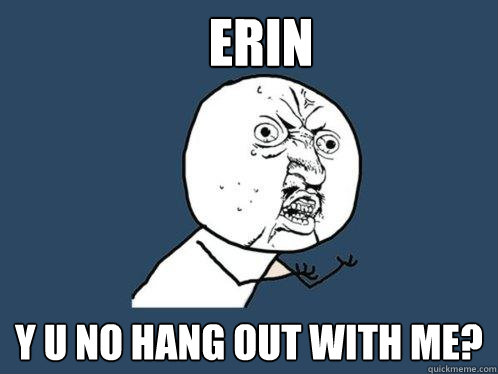 Erin y u no hang out with me?  Y U No