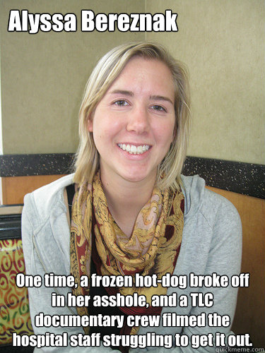 Alyssa Bereznak One time, a frozen hot-dog broke off in her asshole, and a TLC documentary crew filmed the hospital staff struggling to get it out.  ALYSSA BEREZNAK