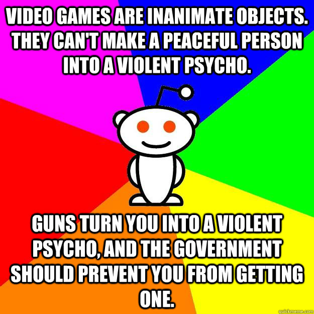 Video games are inanimate objects. They can't make a peaceful person into a violent psycho. Guns turn you into a violent psycho, and the government should prevent you from getting one.  Reddit Alien