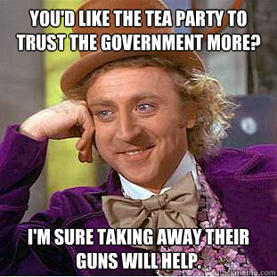 You'd like the Tea Party to trust the government more? I'm sure taking away their guns will help.  Condescending Wonka