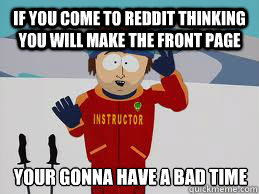 If you come to reddit thinking you will make the front page YOUR GONNA HAVE A BAD TIME - If you come to reddit thinking you will make the front page YOUR GONNA HAVE A BAD TIME  Your gonna have a bad time.