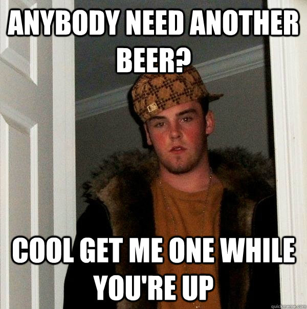 anybody need another beer? cool get me one while you're up - anybody need another beer? cool get me one while you're up  Scumbag Steve