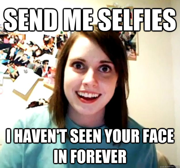 Send me selfies I haven't seen your face in forever  Overly Attached Girlfriend