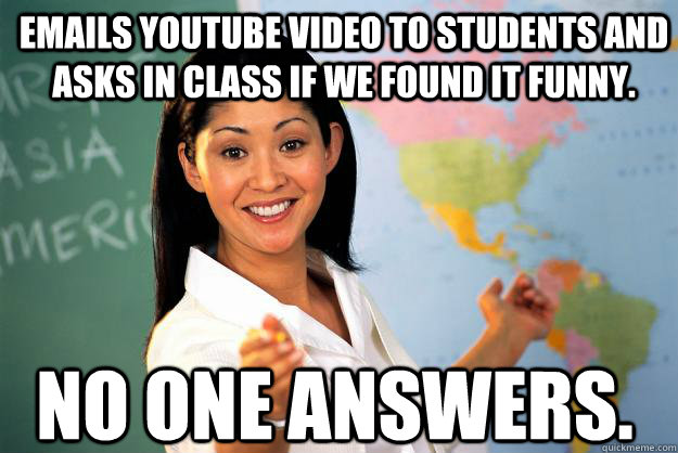 Emails youtube video to students and asks in class if we found it funny. No one answers. - Emails youtube video to students and asks in class if we found it funny. No one answers.  Unhelpful High School Teacher