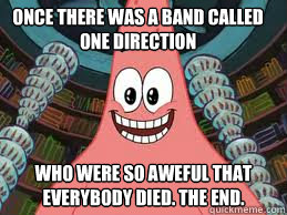 Once there was a band called One Direction Who were so aweful that everybody died. The end.  The ugly barnacle