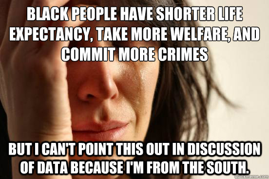 black people have shorter life expectancy, take more welfare, and commit more crimes but I can't point this out in discussion of data because I'm from the south.   - black people have shorter life expectancy, take more welfare, and commit more crimes but I can't point this out in discussion of data because I'm from the south.    First World Problems