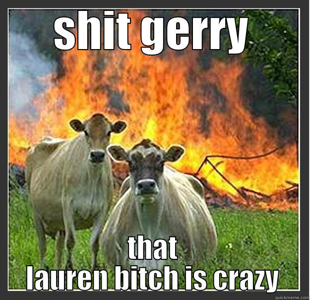 shit man - SHIT GERRY THAT LAUREN BITCH IS CRAZY Evil cows