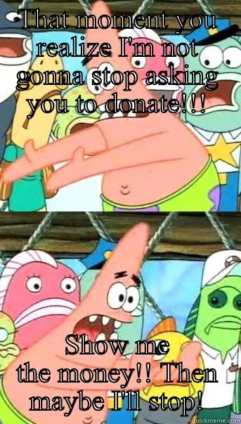 THAT MOMENT YOU REALIZE I'M NOT GONNA STOP ASKING YOU TO DONATE!!! SHOW ME THE MONEY!! THEN MAYBE I'LL STOP! Push it somewhere else Patrick