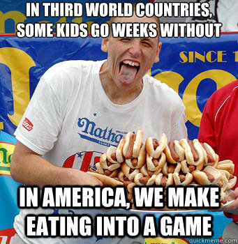 In third world countries, some kids go weeks without eating In america, we make eating into a game  greedy eating