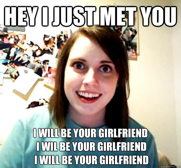 hey i just met you I will be your girlfriend
 I wil be your girlfriend
 I will be your girlfriend - hey i just met you I will be your girlfriend
 I wil be your girlfriend
 I will be your girlfriend  Overly Attached Girlfriend