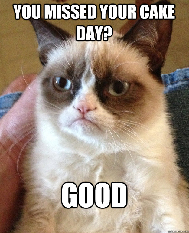 You missed your cake day? Good  Grumpy Cat