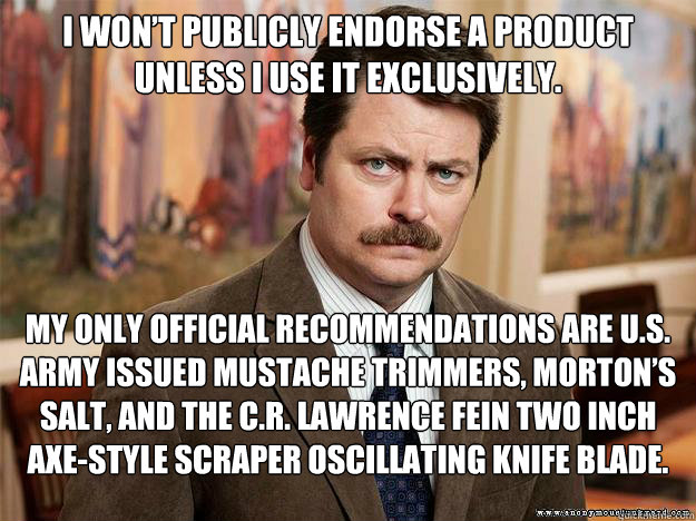 I won’t publicly endorse a product unless I use it exclusively.  My only official recommendations are U.S. Army issued mustache trimmers, Morton’s salt, and the C.R. Lawrence Fein two inch axe-style scraper oscillating knife blade. - I won’t publicly endorse a product unless I use it exclusively.  My only official recommendations are U.S. Army issued mustache trimmers, Morton’s salt, and the C.R. Lawrence Fein two inch axe-style scraper oscillating knife blade.  Ron Swansons Words of Wisdom